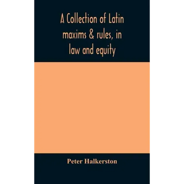 A collection of Latin maxims & rules, in law and equity, selected from the most eminent authors, on the civil, canon, feudal, English and Scots law, w