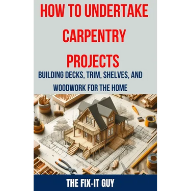 How to Undertake Carpentry Projects - Building Decks, Trim, Shelves, and Woodwork for the Home: A Comprehensive Guide to Crafting Beautiful Woodwork,