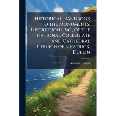 Historical Handbook to the Monuments, Inscriptions, &c., of the National Collegiate and Cathedral Church of S. Patrick, Dublin