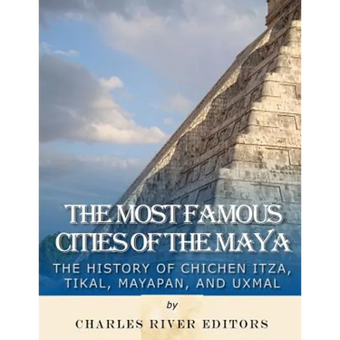 The Most Famous Cities of the Maya: The History of Chichén Itzá, Tikal, Mayapán, and Uxmal