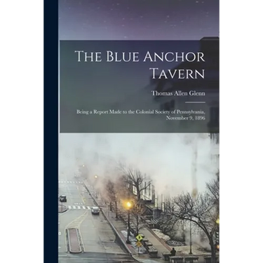 The Blue Anchor Tavern: Being a Report Made to the Colonial Society of Pennsylvania, November 9, 1896