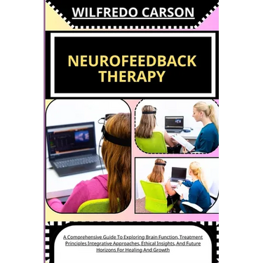 Neurofeedback Therapy: A Comprehensive Guide To Exploring Brain Function, Treatment Principles Integrative Approaches, Ethical Insights, And