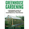 Greenhouse Gardening - A Beginners Guide To Growing Fruit and Vegetables All Year Round: Everything You Need To Know About Owning A Greenhouse