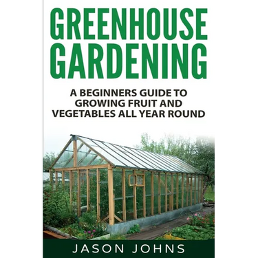 Greenhouse Gardening - A Beginners Guide To Growing Fruit and Vegetables All Year Round: Everything You Need To Know About Owning A Greenhouse