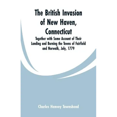 The British Invasion of New Haven, Connecticut: Together with Some Account of Their Landing and Burning the Towns of Fairfield and Norwalk, July, 1779