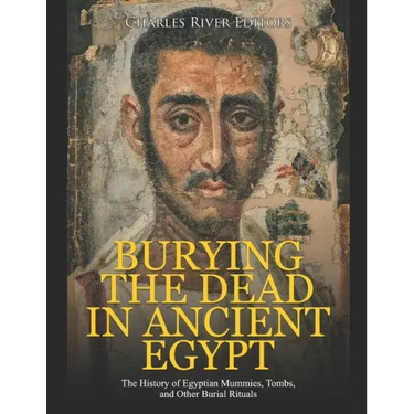 Burying the Dead in Ancient Egypt: The History of Egyptian Mummies, Tombs, and Other Burial Rituals
