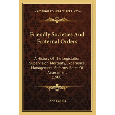 Friendly Societies And Fraternal Orders: A History Of The Legislation, Supervision, Mortality, Experience, Management, Reforms, Rates Of Assessment (1