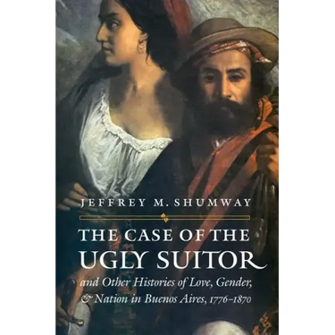 The Case of the Ugly Suitor & Other Histories of Love, Gender, & Nation in Buenos Aires, 1776-1870