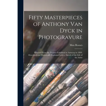 Fifty Masterpieces of Anthony Van Dyck in Photogravure: Selected From the Pictures Exhibited at Antwerp in 1899. Described and Historically Explained