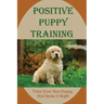 Positive Puppy Training: Train Your New Puppy And Raise It Right: Basic Dog Training