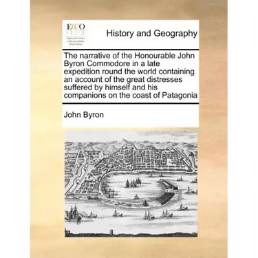 The Narrative of the Honourable John Byron Commodore in a Late Expedition Round the World Containing an Account of the Great Distresses Suffered by Hi