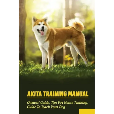 Akita Training Manual: Owners' Guide, Tips For House Training, Guide To Teach Your Dog: How To Train A Akita To Behave