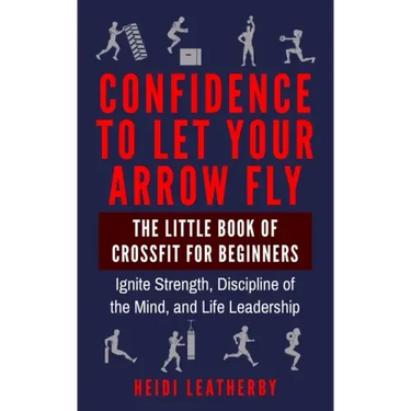 Confidence to Let Your Arrow Fly The Little Book of CrossFit for Beginners Ignite Strength, Discipline of the Mind, and Life Leadership