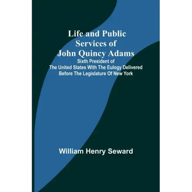 Life and Public Services of John Quincy Adams: Sixth President of the Unied States With the Eulogy Delivered Before the Legislature of New York