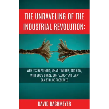 The Unraveling of the Industrial Revolution: Why It's Happening, What It Means, and How, with God's Grace, Our '5,000-Year Leap' Can Still Be Preserve