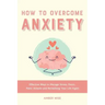 How to Overcome Anxiety: Effective Ways to Manage Stress, Fears, Panic Attacks and Reclaiming Your Life Again