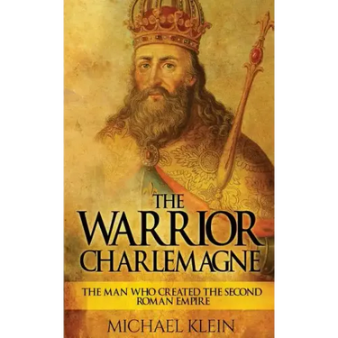 The Warrior King Charlemagne: The Man Who Created the Second Roman Empire