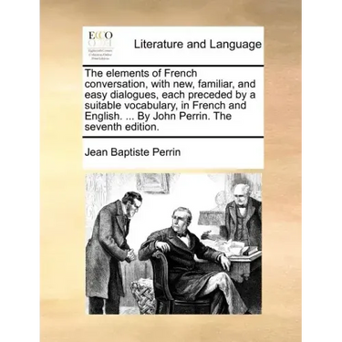 The Elements of French Conversation, with New, Familiar, and Easy Dialogues, Each Preceded by a Suitable Vocabulary, in French and English. ... by Joh