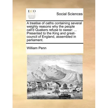 A Treatise of Oaths Containing Several Weighty Reasons Why the People Call'd Quakers Refuse to Swear: Presented to the King and Great-Council of Eng
