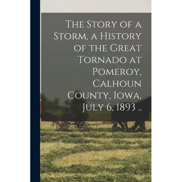 The Story of a Storm, a History of the Great Tornado at Pomeroy, Calhoun County, Iowa, July 6, 1893 ..