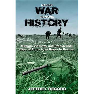 Making War, Thinking History: Munich, Vietnam, and Presidential Uses of Force from Korea to Kosovo