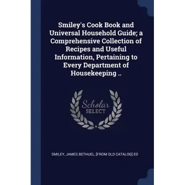 Smiley's Cook Book and Universal Household Guide; a Comprehensive Collection of Recipes and Useful Information, Pertaining to Every Department of Hous