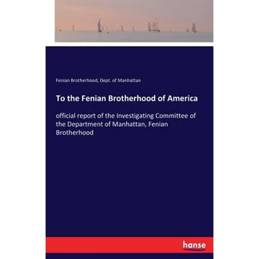 To the Fenian Brotherhood of America: official report of the Investigating Committee of the Department of Manhattan, Fenian Brotherhood