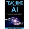 Teaching With AI: Empowering Educators For the Future Classroom - Unlock Learning Potential, Save Time, and Simplify the Complexities of