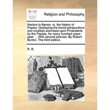 Martyrs in Flames: Or, the History of Popery. Displaying the Horrid Persecutions and Cruelties Exercised Upon Protestants by the Papists,