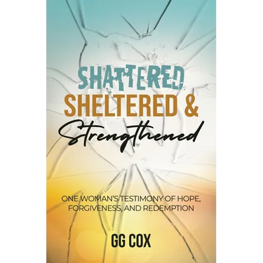 Shattered, Sheltered & Strengthened: One Woman's Testimony Of Hope, Forgiveness, And Redemption