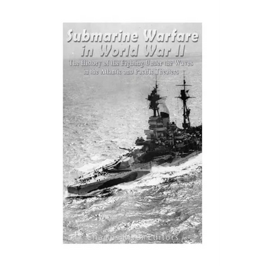 Submarine Warfare in World War II: The History of the Fighting Under the Waves in the Atlantic and Pacific Theaters