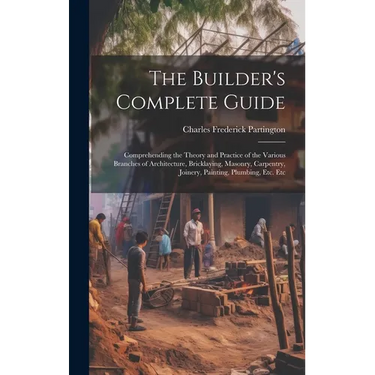 The Builder's Complete Guide: Comprehending the Theory and Practice of the Various Branches of Architecture, Bricklaying, Masonry, Carpentry, Joiner