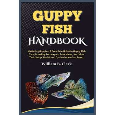 Guppy Fish Handbook: Mastering Guppies: A Complete Guide to Guppy Fish Care, Breeding Techniques, Tank Mates, Nutrition, Tank Setup, Health