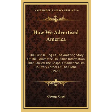 How We Advertised America: The First Telling Of The Amazing Story Of The Committee On Public Information That Carried The Gospel Of Americanism T