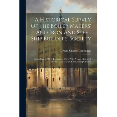 A Historical Survey Of The Boiler Makers' And Iron And Steel Ship Builders' Society: From August, 1834, To August, 1904. With A Brief Sketch Of The Li