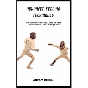 Advanced Fencing Techniques: The Basics Of Fencing: A Step-By-Step Instructional Guide For Beginners