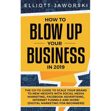 How to Blow Up Your Business in 2019: The Go-To Guide to Scale Your Brand to New Heights with Social Media Marketing, Facebook Advertising, Internet F