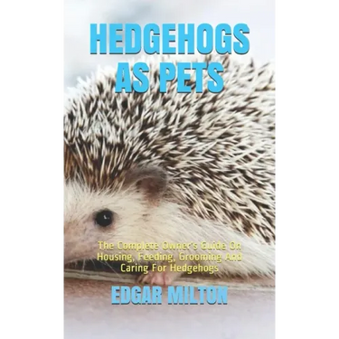 Hedgehogs as Pets: The Complete Owner's Guide On Housing, Feeding, Grooming And Caring For Hedgehogs