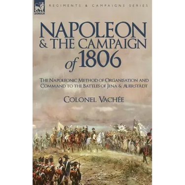 Napoleon and the Campaign of 1806: The Napoleonic Method of Organisation and Command to the Battles of Jena & Auerstadt