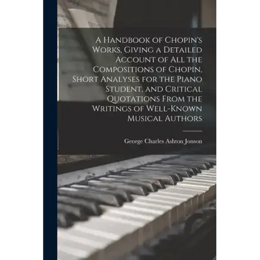 A Handbook of Chopin's Works, Giving a Detailed Account of all the Compositions of Chopin, Short Analyses for the Piano Student, and Critical Quotatio