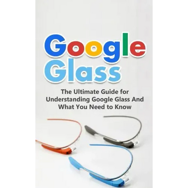 Google Glass: The Ultimate Guide for Understanding Google Glass And What You Need to Know
