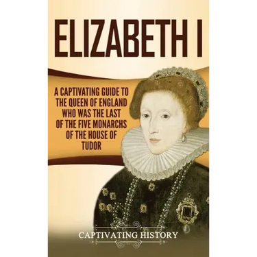 Elizabeth I: A Captivating Guide to the Queen of England Who Was the Last of the Five Monarchs of the House of Tudor