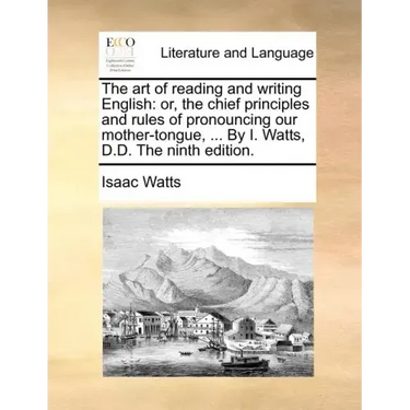 The Art of Reading and Writing English: Or, the Chief Principles and Rules of Pronouncing Our Mother-Tongue, ... by I. Watts, D.D. the Ninth Edition.