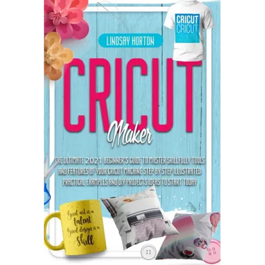 Cricut Maker: The Ultimate 2021 Beginner's Guide To Master Skillfully Tools And Features Of Your Cricut Machine + Step By Step Illus