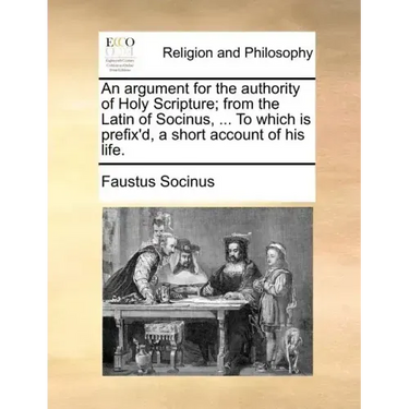 An Argument for the Authority of Holy Scripture; From the Latin of Socinus, ... to Which Is Prefix'd, a Short Account of His Life.