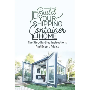 Build Your Shipping Container Home: The Step-By-Step Instructions And Expert Advice