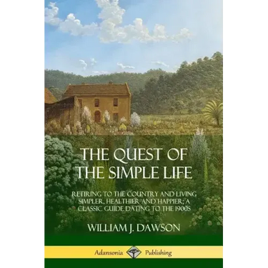 The Quest of the Simple Life: Retiring to the Country and Living Simpler, Healthier and Happier; A Classic Guide Dating to the 1900s