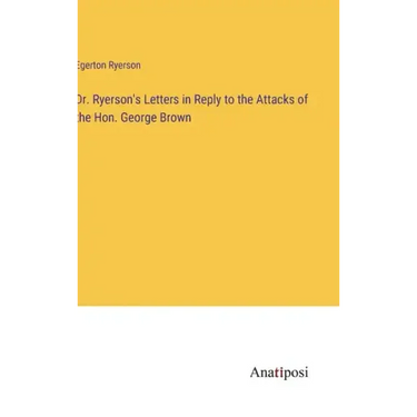 Dr. Ryerson's Letters in Reply to the Attacks of the Hon. George Brown