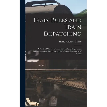 Train Rules and Train Dispatching: A Practical Guide for Train Dispatchers, Enginemen, Trainmen and All Who Have to Do With the Movement of Trains