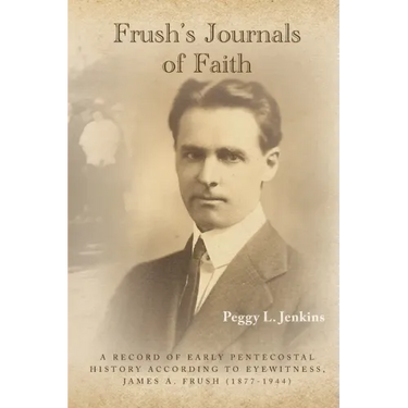 Frush's Journals of Faith: A RECORD OF EARLY 20th CENTURY PENTECOSTAL HISTORY ACCORDING TO EYEWITNESS, JAMES A. FRUSH (1877-1944)